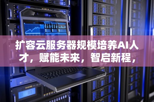 扩容云服务器规模培养AI人才，赋能未来，智启新程，扩容服务器是什么意思