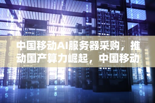 中国移动AI服务器采购，推动国产算力崛起，中国移动ai服务器采购方案