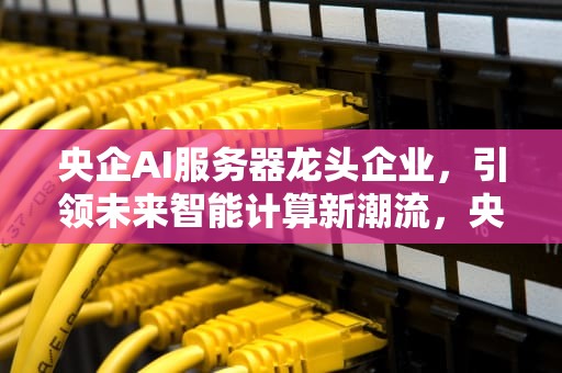 央企AI服务器龙头企业，引领未来智能计算新潮流，央企ai服务器龙头企业排名
