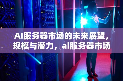 AI服务器市场的未来展望，规模与潜力，ai服务器市场规模多大合适