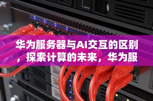 华为服务器与AI交互的区别，探索计算的未来，华为服务器和ai交互的区别是什么
