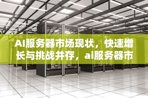 AI服务器市场现状，快速增长与挑战并存，ai服务器市场现状怎么样啊