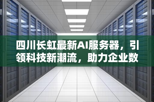 四川长虹最新AI服务器，引领科技新潮流，助力企业数字化转型，四川长虹最新ai服务器是什么