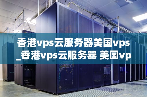香港vps云服务器美国vps_香港vps云服务器 美国vps_香港VPS云服务器与美国VPS的比较与选择