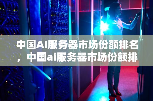 中国AI服务器市场份额排名，中国ai服务器市场份额排名