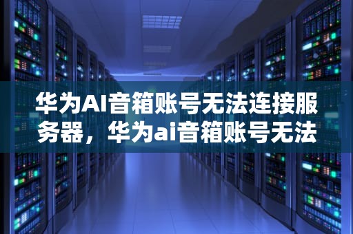 华为AI音箱账号无法连接服务器，华为ai音箱账号无法连接服务器怎么办