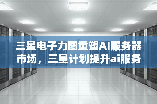 三星电子力图重塑AI服务器市场，三星计划提升ai服务器性能