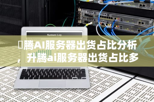 昇腾AI服务器出货占比分析，升腾ai服务器出货占比多少