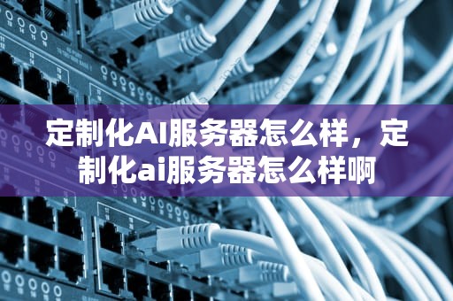 定制化AI服务器怎么样，定制化ai服务器怎么样啊