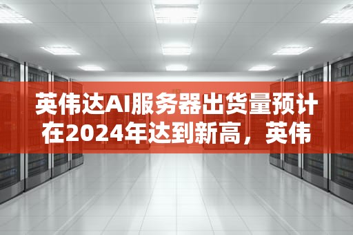 英伟达AI服务器出货量预计在2024年达到新高，英伟达ai服务器出货量多少