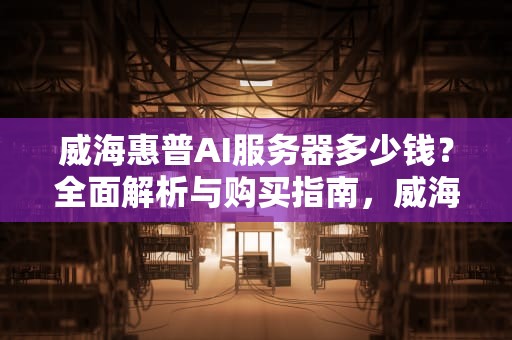 威海惠普AI服务器多少钱？全面解析与购买指南，威海惠普ai服务器多少钱一台