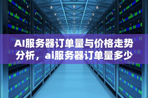 AI服务器订单量与价格走势分析，ai服务器订单量多少钱一个