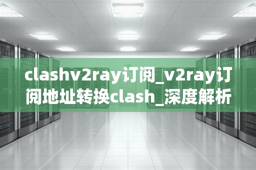 clashv2ray订阅_v2ray订阅地址转换clash_深度解析：Clashv2ray订阅的全面指南
