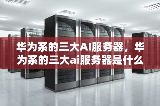 华为系的三大AI服务器，华为系的三大ai服务器是什么
