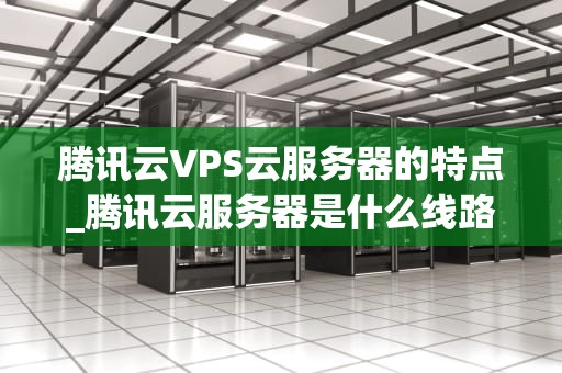 腾讯云VPS云服务器的特点_腾讯云服务器是什么线路_腾讯云VPS云服务器的特点与优势