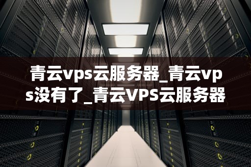 青云vps云服务器_青云vps没有了_青云VPS云服务器：构建高效、稳定的在线业务平台