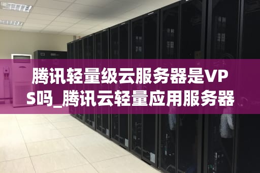 腾讯轻量级云服务器是VPS吗_腾讯云轻量应用服务器怎么样_腾讯轻量级云服务器：VPS的优质选择