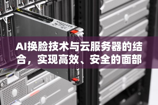 AI换脸技术与云服务器的结合，实现高效、安全的面部交换，ai换脸用云服务器吗安全吗