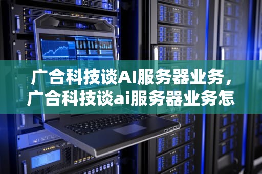 广合科技谈AI服务器业务，广合科技谈ai服务器业务怎么样