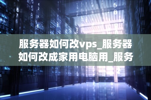服务器如何改vps_服务器如何改成家用电脑用_服务器如何改VPS：一步步指南