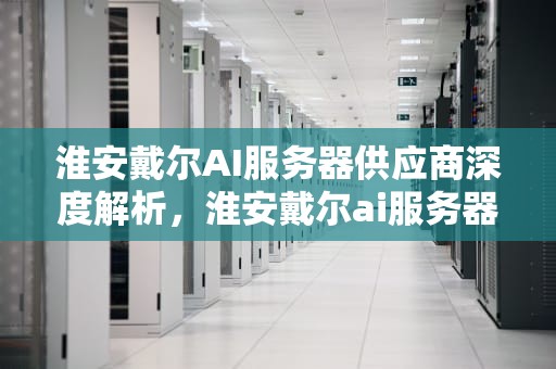 淮安戴尔AI服务器供应商深度解析，淮安戴尔ai服务器供应商有哪些