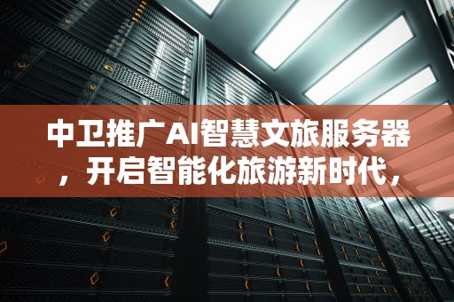 中卫推广AI智慧文旅服务器，开启智能化旅游新时代，中卫智慧旅游网