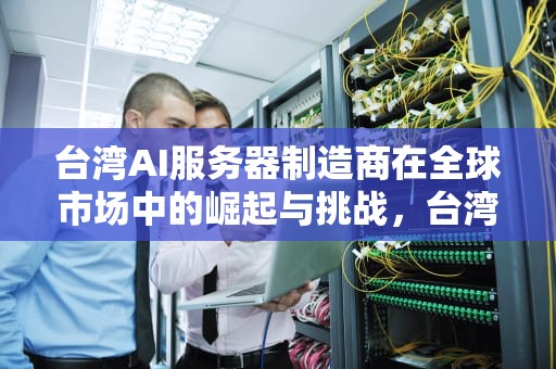 台湾AI服务器制造商在全球市场中的崛起与挑战，台湾ai服务器生产厂家有哪些
