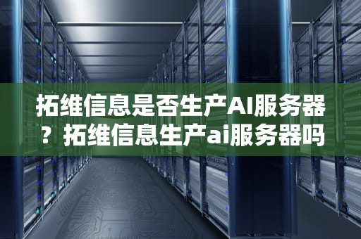 拓维信息是否生产AI服务器？拓维信息生产ai服务器吗安全吗