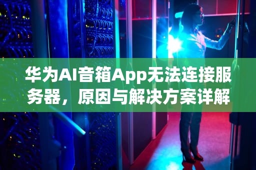 华为AI音箱App无法连接服务器，原因与解决方案详解，华为ai音箱app无法连接服务器怎么办