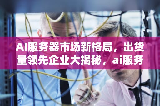 AI服务器市场新格局，出货量领先企业大揭秘，ai服务器销量排行