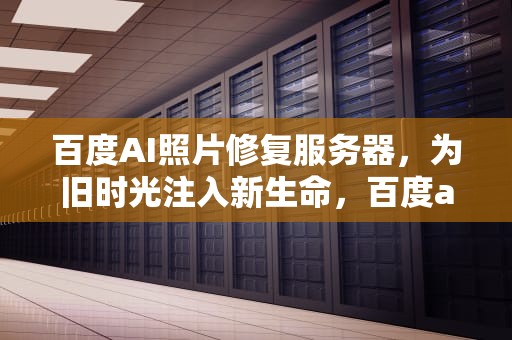 百度AI照片修复服务器，为旧时光注入新生命，百度ai修复照片服务器错误
