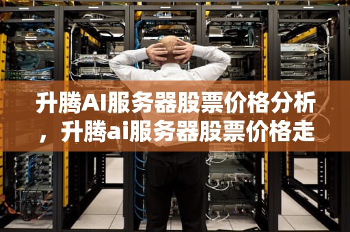 升腾AI服务器股票价格分析，升腾ai服务器股票价格走势
