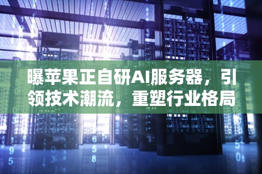 曝苹果正自研AI服务器，引领技术潮流，重塑行业格局，苹果公司的服务器在哪里