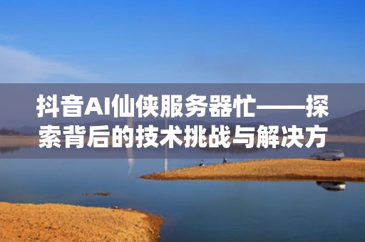 抖音AI仙侠服务器忙——探索背后的技术挑战与解决方案，抖音服务器出错是什么意思