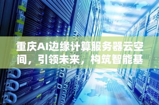 重庆AI边缘计算服务器云空间，引领未来，构筑智能基石，重庆ai边缘计算服务器云空间有限公司