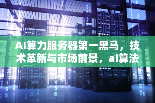 AI算力服务器第一黑马，技术革新与市场前景，ai算法服务器配置