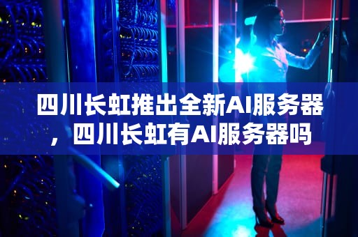 四川长虹推出全新AI服务器，四川长虹有AI服务器吗