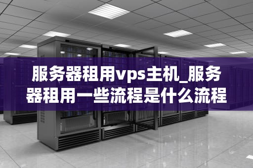 服务器租用vps主机_服务器租用一些流程是什么流程_服务器租用VPS主机：全面解析