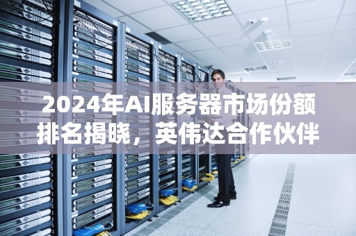 2024年AI服务器市场份额排名揭晓，英伟达合作伙伴富士康登顶，ai服务器份额排名第一的是