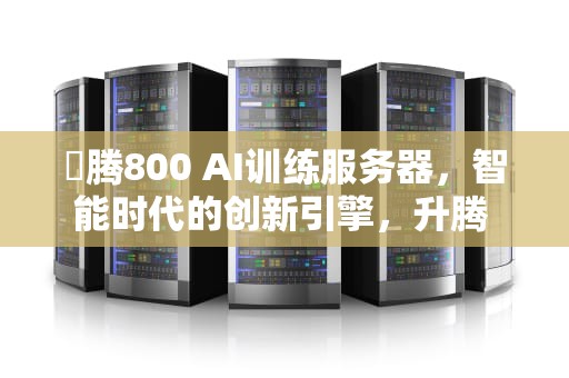 昇腾800 AI训练服务器，智能时代的创新引擎，升腾 服务器