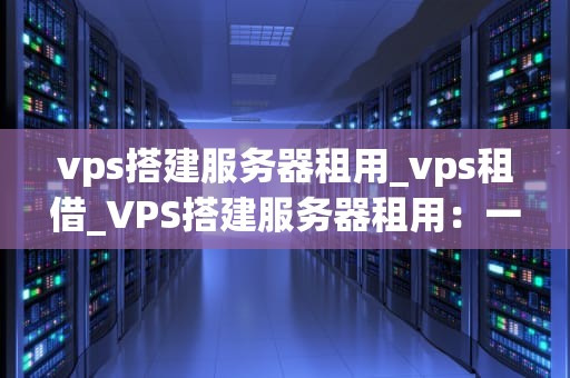 vps搭建服务器租用_vps租借_VPS搭建服务器租用：一站式解决方案