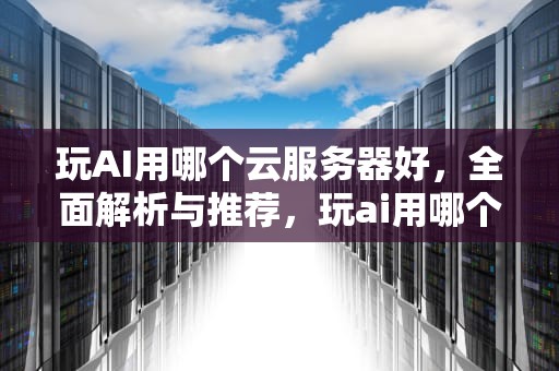 玩AI用哪个云服务器好，全面解析与推荐，玩ai用哪个云服务器好用