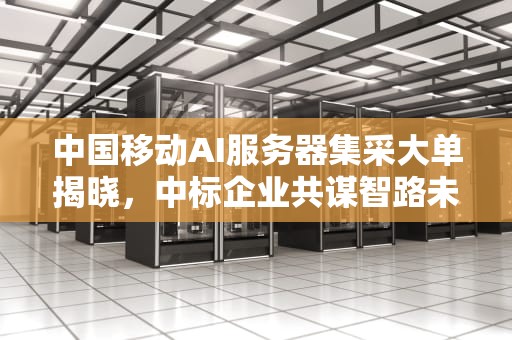 中国移动AI服务器集采大单揭晓，中标企业共谋智路未来，中国移动中标ai服务器是什么
