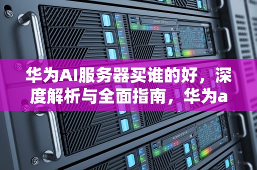 华为AI服务器买谁的好，深度解析与全面指南，华为ai服务器买谁的好用