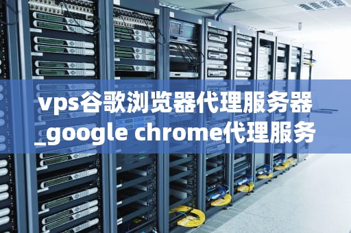 vps谷歌浏览器代理服务器_google chrome代理服务器_VPS谷歌浏览器代理服务器的设置与使用