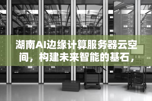 湖南AI边缘计算服务器云空间，构建未来智能的基石，湖南ai边缘计算服务器云空间是什么