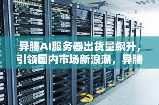 异腾AI服务器出货量飙升，引领国内市场新浪潮，异腾ai服务器出货量怎么样