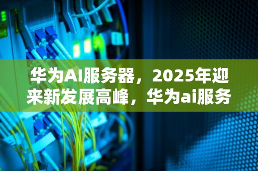 华为AI服务器，2025年迎来新发展高峰，华为ai服务器最新消息