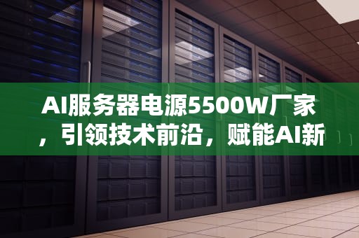 AI服务器电源5500W厂家，引领技术前沿，赋能AI新时代，服务器电源价格