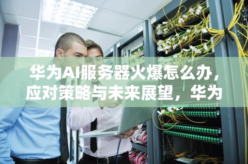 华为AI服务器火爆怎么办，应对策略与未来展望，华为ai服务器火爆怎么办啊